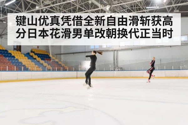 键山优真凭借全新自由滑斩获高分日本花滑男单改朝换代正当时