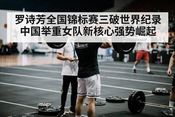 罗诗芳全国锦标赛三破世界纪录中国举重女队新核心强势崛起