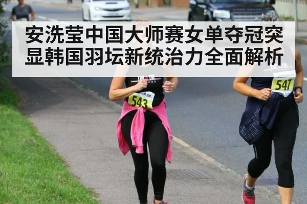 安洗莹中国大师赛女单夺冠突显韩国羽坛新统治力全面解析